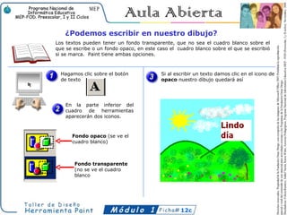 ¿Podemos escribir en nuestro dibujo?
Los textos pueden tener un fondo transparente, que no sea el cuadro blanco sobre el
que se escribe o un fondo opaco, en este caso el cuadro blanco sobre el que se escribió
si se marca. Paint tiene ambas opciones.



  Hagamos clic sobre el botón             Si al escribir un texto damos clic en el icono de
  de texto                                opaco nuestro dibujo quedará así




    En la parte inferior del
    cuadro de herramientas
    aparecerán dos iconos.



      Fondo opaco (se ve el
      cuadro blanco)



       Fondo transparente
       (no se ve el cuadro
       blanco




                                                  12c
 
