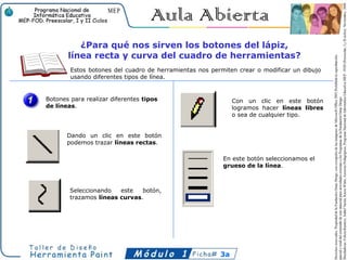 ¿Para qué nos sirven los botones del lápiz,
       línea recta y curva del cuadro de herramientas?
        Estos botones del cuadro de herramientas nos permiten crear o modificar un dibujo
        usando diferentes tipos de línea.


Botones para realizar diferentes tipos                       Con un clic en este botón
de líneas.                                                   logramos hacer líneas libres
                                                             o sea de cualquier tipo.


       Dando un clic en este botón
       podemos trazar líneas rectas.

                                                         En este botón seleccionamos el
                                                         grueso de la línea.



        Seleccionando   este   botón,
        trazamos líneas curvas.




                                                        3a
 