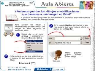 ¿Podemos guardar los dibujos o modificaciones
          que hacemos a una imagen en Paint?
            Al igual que en otros programas, en Paint tenemos la posibilidad de guardar nuestros
            trabajos para usarlos en otra oportunidad.


      Para    guardar   los    dibujos  o           En el espacio Nombre escribamos el que
      modificaciones que realizamos a una           nos gustaría que tenga nuestro dibujo y
      imagen en Paint seguimos los                  damos clic en Guardar.
      siguientes pasos:

             Damos clic en el menú
             Archivo y seleccionamos
             la opción Guardar como




                                                                 Ahora      podemos
                                                                 guardar      nuestro
En la ventana que se abre seleccionamos                          primer dibujo.
el espacio en que guardaremos nuestro
dibujo.

          Estación # ( T )


                                                            4a
 