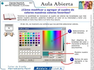 ¿Cómo modificar y agregar al cuadro de
      colores nuestros colores favoritos?
Tenemos la posibilidad de incorporar al cuadro de colores las tonalidades que más
llamen nuestra atención; podemos modificar un color en su intensidad y tener una
gama desde un tono muy claro a un tono muy oscuro.

   Al dar clic, se mostrará una ventana que nos permite seleccionar colores.



                                                                     Seleccionamos    el
                                                                     color deseado.



                                                                   Aquí elegimos la
                                                                   tonalidad del color y
                                                                   moviendo la flecha lo
                                                                   aclaramos           u
                                                                   oscurecemos.


                                                                       Muestra nuestro
                                                                       color.


                                                                       Damos clic para
                                                                       agregarlo a los
                                                                       colores.


                                                    5c
 