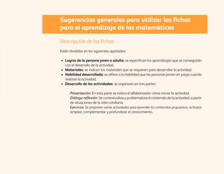Sugerencias generales para utilizar las fichas 
para el aprendizaje de las matemáticas 
Descripción de las fichas 
Están divididas en los siguientes apartados: 
• Logros de la persona joven o adulta: se especifican los aprendizajes que se conseguirán 
con el desarrollo de la actividad. 
• Materiales: se indican los materiales que se requieren para desarrollar la actividad. 
• Habilidad desarrollada: se refiere a la habilidad que las personas ponen en juego cuando 
realizan la actividad. 
• Desarrollo de las actividades: se organizan en tres partes: 
Presentación. En esta parte se indica al alfabetizador cómo iniciar la actividad. 
Diálogo-reflexión. Se contextualiza y problematiza el contenido de la actividad, a partir 
de situaciones de la vida cotidiana. 
Ejercicios. Se proponen varias actividades para aprender los contenidos propuestos, se busca 
ampliar, complementar y profundizar el conocimiento. 
 