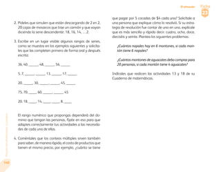 Paquete del alfabetizador. La palabra 
140 
Ficha 
23 
El almacén 
2. Pídeles que simulen que están descargando de 2 en 2, 
20 cajas de mosaicos que trae un camión y que vayan 
diciendo la serie descendente: 18, 16, 14, …2. 
3. Escribe en un lugar visible algunos rangos de series, 
como se muestra en los ejemplos siguientes y solicíta-les 
que las completen primero de forma oral y después 
escrita: 
36, 40, _____, 48, _____, 56, _____ 
5, 7, _____, _____, 13, _____, 17, _____ 
20, _____, 30, _____, _____, 45, _____ 
75, 70, ____, 60, _____, _____, 45 
20, 18, ____, 14, ____, ____, 8, ____ 
El rango numérico que propongas dependerá del do-minio 
que tengan las personas, fíjate en eso para que 
adaptes correctamente tus actividades a las necesida-des 
de cada una de ellas. 
4. Coméntales que los conteos múltiples sirven también 
para saber, de manera rápida, el costo de productos que 
tienen el mismo precio, por ejemplo, ¿cuánto se tiene 
que pagar por 5 cocadas de $4 cada una? Solicítale a 
una persona que explique cómo lo resolvió. Si su estra-tegia 
de resolución fue contar de uno en uno, explícale 
que es más sencillo y rápido decir: cuatro, ocho, doce, 
dieciséis y veinte. Plantea los siguientes problemas: 
¿Cuántos nopales hay en 6 montones, si cada mon-tón 
tiene 6 nopales? 
¿Cuántos montones de aguacates debo comprar para 
20 personas, si cada montón tiene 4 aguacates? 
Indícales que realicen las actividades 13 y 18 de su 
Cuaderno de matemáticas. 
 