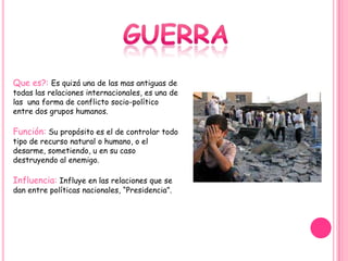 Que es?: Es quizá una de las mas antiguas de
todas las relaciones internacionales, es una de
las una forma de conflicto socio-político
entre dos grupos humanos.

Función: Su propósito es el de controlar todo
tipo de recurso natural o humano, o el
desarme, sometiendo, u en su caso
destruyendo al enemigo.

Influencia: Influye en las relaciones que se
dan entre políticas nacionales, “Presidencia”.
 
