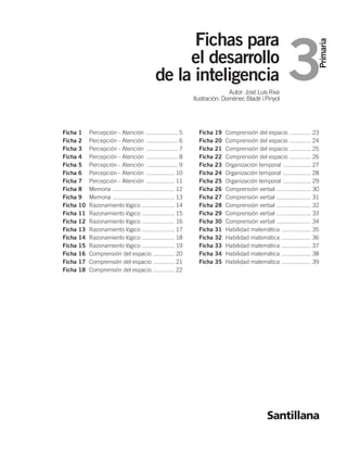 3 Fichas para 
Primaria 
el desarrollo 
de la inteligencia 
Autor: José Luis Riva 
Ilustración: Domènec Bladé i Pinyol 
Santillana 
Ficha 1 Percepción - Atención ................... 5 
Ficha 2 Percepción - Atención ................... 6 
Ficha 3 Percepción - Atención ................... 7 
Ficha 4 Percepción - Atención ................... 8 
Ficha 5 Percepción - Atención ................... 9 
Ficha 6 Percepción - Atención ................. 10 
Ficha 7 Percepción - Atención ................. 11 
Ficha 8 Memoria ...................................... 12 
Ficha 9 Memoria ...................................... 13 
Ficha 10 Razonamiento lógico .................... 14 
Ficha 11 Razonamiento lógico .................... 15 
Ficha 12 Razonamiento lógico .................... 16 
Ficha 13 Razonamiento lógico .................... 17 
Ficha 14 Razonamiento lógico .................... 18 
Ficha 15 Razonamiento lógico .................... 19 
Ficha 16 Comprensión del espacio ............. 20 
Ficha 17 Comprensión del espacio ............. 21 
Ficha 18 Comprensión del espacio ............. 22 
Ficha 19 Comprensión del espacio ............. 23 
Ficha 20 Comprensión del espacio ............. 24 
Ficha 21 Comprensión del espacio ............. 25 
Ficha 22 Comprensión del espacio ............. 26 
Ficha 23 Organización temporal ................. 27 
Ficha 24 Organización temporal ................. 28 
Ficha 25 Organización temporal ................. 29 
Ficha 26 Comprensión verbal ..................... 30 
Ficha 27 Comprensión verbal ..................... 31 
Ficha 28 Comprensión verbal ..................... 32 
Ficha 29 Comprensión verbal ..................... 33 
Ficha 30 Comprensión verbal ..................... 34 
Ficha 31 Habilidad matemática .................. 35 
Ficha 32 Habilidad matemática .................. 36 
Ficha 33 Habilidad matemática .................. 37 
Ficha 34 Habilidad matemática .................. 38 
Ficha 35 Habilidad matemática .................. 39 
 