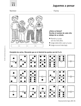 Ficha 
11 Juguemos a pensar 
Nombre Fecha 
¿Cómo se llaman? 
Escribe el nombre de cada niño 
debajo de su retrato. 
• Ramón y Lucas 
son los más altos. 
• Jorge está entre Juan y Lucas. 
• Jorge no es el más bajo. 
Completa las series. Recuerda que en el dominó los puntos van de 0 a 6. 
© 2005 Santillana Educación, S. L. 
Razonamiento lógico ■ 15 
 