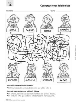 Ficha 
16 Conversaciones telefónicas 
Nombre Fecha 
¿Con quién habla cada niño? Colorea: 
• Del mismo color, los nombres de los niños que hablan entre sí. 
¿Con qué mano sostienen el teléfono? Colorea: 
• De amarillo, los niños que sostienen el teléfono con la mano derecha. 
• De verde, los niños que sostienen el teléfono con la mano izquierda. 
■ Comprensión del espacio 
© 2005 Santillana Educación, S. L. 
20 
LUISA CARLOS ROCÍO RAMÓN 
BENITO MARINA CARMEN RAFAEL 
 