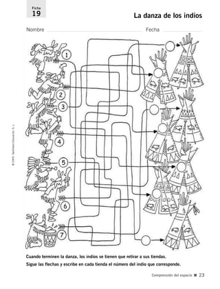 Ficha 
19 La danza de los indios 
Nombre Fecha 
Cuando terminen la danza, los indios se tienen que retirar a sus tiendas. 
Sigue las flechas y escribe en cada tienda el número del indio que corresponde. 
© 2005 Santillana Educación, S. L. 
Comprensión del espacio ■ 23 
1 
2 
3 
4 
5 
6 
7 
 
