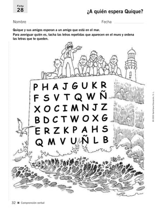 Ficha 
28 ¿A quién espera Quique? 
Nombre Fecha 
Quique y sus amigos esperan a un amigo que está en el mar. 
Para averiguar quién es, tacha las letras repetidas que aparecen en el muro y ordena 
las letras que te queden. 
■ Comprensión verbal 
© 2005 Santillana Educación, S. L. 
32 
P H A J G U K R 
F S V T Q W Ñ 
X O C I M N J Z 
B D C T W O X G 
E R Z K P A H S 
Q M V U Ñ L B 
 