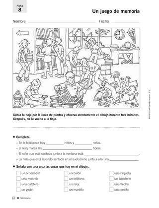 Dobla la hoja por la línea de puntos y observa atentamente el dibujo durante tres minutos.
Después, da la vuelta a la hoja.
Nombre Fecha
Ficha
8 Un juego de memoria
■ Memoria
©2005SantillanaEducación,S.L.
12
• Completa.
– En la biblioteca hay ___________ niños y ___________ niñas.
– El reloj marca las _______________________________ horas.
– El niño que está sentado junto a la ventana está __________________________________.
– La niña que está leyendo sentada en el suelo tiene junto a ella una __________________.
• Señala con una cruz las cosas que hay en el dibujo.
un ordenador un balón una raqueta
una mochila un teléfono un banderín
una cafetera un reloj una flecha
un globo un martillo una pelota
784560PA _ 0003-0040.qxd 26/10/04 12:19 Página 12
 