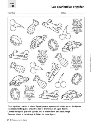 Nombre Fecha
Ficha
10 Las apariencias engañan
En el siguiente cuadro, la misma figura aparece representada cuatro veces: dos figuras
son exactamente iguales y las otras dos se diferencian en algún detalle.
Colorea las figuras que sean iguales. Usa el mismo color para cada pareja.
Despues, dibuja el detalle que le falta a las otras figuras.
■ Razonamiento lógico
©2005SantillanaEducación,S.L.
14
784560PA _ 0003-0040.qxd 26/10/04 12:19 Página 14
 
