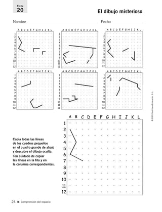 Nombre Fecha
Ficha
20 El dibujo misterioso
Copia todas las líneas
de los cuadros pequeños
en el cuadro grande de abajo
y descubre el dibujo oculto.
Ten cuidado de copiar
las líneas en la fila y en
la columna correspondientes.
■ Comprensión del espacio
©2005SantillanaEducación,S.L.
24
1
A B C D E F G H I J K L
2
3
4
5
6
7
8
12
11
10
9
1
A B C D E F G H I J K L
2
3
4
5
6
7
8
12
11
10
9
1
A B C D E F G H I J K L
2
3
4
5
6
7
8
12
11
10
9
1
A B C D E F G H I J K L
2
3
4
5
6
7
8
12
11
10
9
1
A B C D E F G H I J K L
2
3
4
5
6
7
8
12
11
10
9
1
A B C D E F G H I J K L
2
3
4
5
6
7
8
9
10
12
11
1
A B C D E F G H I J K L
2
3
4
5
6
7
8
12
11
10
9
784560PA _ 0003-0040.qxd 26/10/04 12:19 Página 24
 