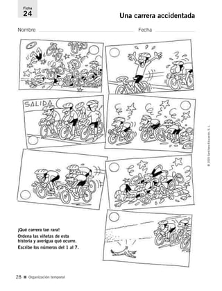 Nombre Fecha
Ficha
24 Una carrera accidentada
¡Qué carrera tan rara!
Ordena las viñetas de esta
historia y averigua qué ocurre.
Escribe los números del 1 al 7.
■ Organización temporal
©2005SantillanaEducación,S.L.
28
784560PA _ 0003-0040.qxd 26/10/04 12:19 Página 28
 