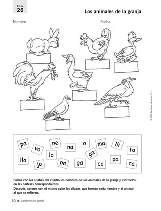 Nombre Fecha
Ficha
26 Los animales de la granja
Forma con las sílabas del cuadro los nombres de los animales de la granja y escríbelos
en las cartelas correspondientes.
Después, colorea con el mismo color las sílabas que forman cada nombre y el animal
al que se refieren.
■ Comprensión verbal
©2005SantillanaEducación,S.L.
30
pa
vo
jo
ne
lo
pa
pa
na
ga
ga
co ca
to
o
llo
llima
784560PA _ 0003-0040.qxd 26/10/04 12:19 Página 30
 