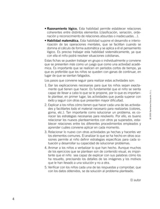 ©2005SantillanaEducación,S.L.
4
• Razonamiento lógico. Esta habilidad permite establecer relaciones
coherentes entre distintos elementos (clasificación, seriación, orde-
nación y reconocimiento de relaciones absurdas o inadecuadas…).
• Habilidad matemática. Esta habilidad supone el desarrollo e interio-
rización de las operaciones mentales, que se facilitan cuando se
domina el cálculo de forma automática y se aplica a él el pensamiento
lógico. Es preciso trabajar esta habilidad sistemáticamente, ya que
con ella el niño podrá resolver situaciones cotidianas.
Estas fichas se pueden trabajar en grupo o individualmente y conviene
que se presenten más como un juego que como una actividad acadé-
mica. Es importante que se realicen en períodos cortos de tiempo, ya
que es preferible que los niños se queden con ganas de continuar, en
lugar de que se sientan fatigados.
Los pasos que conviene seguir para realizar estas actividades son:
1. Dar las explicaciones necesarias para que los niños sepan exacta-
mente qué tienen que hacer. Es fundamental que el niño se sienta
capaz de llevar a cabo lo que se le propone, por lo que es importan-
te plantear, en primer lugar, las actividades que pueda superar con
éxito y seguir con otras que presenten mayor dificultad.
2. Explicar a los niños cómo tienen que hacer cada una de las activida-
des y facilitarles todo el material necesario para realizarlas (colores,
goma, etc.). Tan importante como solucionar un problema, es co-
nocer las estrategias necesarias para resolverlo. Por ello, es bueno
relacionar los nuevos planteamientos con otros ya superados, esta-
blecer relaciones entre los diferentes procedimientos empleados y
aprender cuáles conviene aplicar en cada momento.
3. Relacionar lo nuevo con otras actividades ya hechas y hacerles ver
los elementos comunes. El analizar lo que se ha hecho en otras oca-
siones permite al niño definir estrategias específicas para cada si-
tuación y desarrollar su capacidad de solucionar problemas.
4. Animar a los niños a verbalizar lo que han hecho. Aunque muchos
de los ejercicios que se plantean son de contenido visual, es impor-
tante que el niño sea capaz de explicar con sus palabras cómo los
ha resuelto, precisando los detalles de las imágenes y los motivos
que le han llevado a una solución y no a otra.
5. Verificar con los niños cada una de las respuestas y comprobar, que
con los datos obtenidos, se da solución al problema planteado.
El autor
784560PA _ 0003-0040.qxd 26/10/04 12:19 Página 4
 