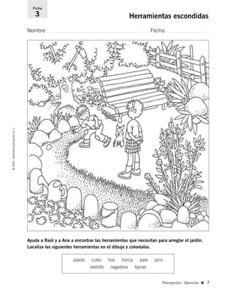 Nombre Fecha
Ficha
3 Herramientas escondidas©2005SantillanaEducación,S.L.
Percepción - Atención ■ 7
Ayuda a Raúl y a Ana a encontrar las herramientas que necesitan para arreglar el jardín.
Localiza las siguientes herramientas en el dibujo y coloréalas.
azada cubo hoz horca pala pico
rastrillo regadera tijeras
784560PA _ 0003-0040.qxd 26/10/04 12:19 Página 7
 
