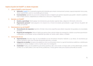 10
Explora el poder de ChatGPT: un aliado inesperado
1. ¿Qué es ChatGPT y cómo funciona?
• Definición: ChatGPT es un avanzado programa de IA diseñado para simular conversaciones humanas, capaz de responder instrucciones,
ofrecer explicaciones y asistir en una amplia gama de tareas.
• Funcionamiento: Aprende de una enorme cantidad de textos e imágenes para generar respuestas que pueden ir desde lo académico
hasta consejos prácticos, adaptándose al contexto de tu instrucción o requerimiento.
2. Ejemplos con ChatGPT
• Estudio y aprendizaje: Desde agregar recomendaciones para estudiar, organizar ideas, categorizar información, entre otros.
• Organización personal: Puede apoyarte en la creación de un horario de estudios personalizado o sugerir técnicas de gestión del
tiempo, por ejemplo.
3. Maximizando el uso de ChatGPT
• Personalización de respuestas: Aprende a formular instrucciones específicas para obtener respuestas más ajustadas a tus necesidades
formativas.
• Proyectos de investigación: Utiliza el chatbot para generar ideas, esbozar trabajos de investigación y obtener una primera aproximación
a bibliografías recomendadas, siempre señalándole que deben ser fuentes reales, válidas y confiables.
4. Instrucciones de uso
• Experimentación: Descubre mejor las funcionalidades de esta herramienta interactiva mediante su uso directo. Se recomienda que
solicites orientación sobre cómo formular eficazmente peticiones y consultas.
• Integración en estudios: Incorpora esta plataforma como una herramienta más en tu caja de herramientas académicas, usándola para
profundizar en temas complejos o como un primer paso en la investigación.
• Creatividad: Prueba usar esta plataforma para tareas específicas, tales como escribir un ensayo sobre un tema determinado, convertir
un texto con un estilo poético a otro más formal y profesional, o incluso generar ideas para proyectos personales de estudio.
 