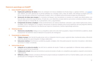 12
Potencia tu aprendizaje con ChatGPT
1. Cómo ChatGPT apoya tus estudios
• Exploración preliminar de textos: Antes de sumergirte en la lectura detallada de artículos largos o capítulos de libros, usa ChatGPT
para obtener una visión general que te permita identificar los conceptos clave y áreas de interés. Este enfoque te prepara para una
lectura más enfocada y productiva, incentivando el análisis crítico y la reflexión personal durante la etapa de profundización.
• Generación de ideas para ensayos: En momentos de bloqueo, esta herramienta se convierte en tu aliado para desencadenar una
lluvia de ideas y estructuras argumentativas. A través de su uso, obtendrás una base sobre la cual construir, corroborar y editar tu trabajo,
siempre enfocado en el desarrollo de un pensamiento crítico y argumentativo.
• Comprensión de temas complejos: Facilita el entendimiento de materias desafiantes solicitando a este chatbot explicaciones claras y
accesibles, como si dialogaras con un experto. Este proceso se optimiza mediante instrucciones específicas más que preguntas abiertas,
orientándote hacia una interacción más efectiva que mejora la comprensión y facilita el aprendizaje autónomo.
2. Historias de éxito
• Testimonios estudiantiles: Dialoga con tus compañeros sobre cómo este chat ha ayudado a mejorar el rendimiento académico, desde
la preparación de exámenes hasta la realización de proyectos de investigación.
3. Fomentando la colaboración
• Trabajo en grupo: Este chat de IA puede actuar como un integrante más de tu grupo, sugiriendo ideas, resolviendo dudas y ofreciendo
diferentes perspectivas para enriquecer el trabajo colaborativo.
• Soluciones creativas: Al enfrentarse a problemas grupales complejos, este chat puede proponer soluciones innovadoras o alternativas
que tal vez no habías considerado.
4. Instrucciones de uso
• Intégralo en tu rutina de estudio: Haz del chat tu asistente de estudio. Prueba sus capacidades en diferentes tareas académicas y
descubre nuevas formas de aprender.
• Colaboración virtual: Utiliza esta herramienta en sesiones de estudio virtuales con compañeros para explorar y expandir conocimientos
colectivamente.
• Reflexión y crítica: Siempre contrasta la información proporcionada por la plataforma de IA con fuentes fiables y úsalo como punto de
partida para una investigación más profunda.
 