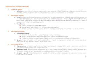 14
Dominando los prompts en ChatGPT
1. ¿Qué es un prompt?
• Definición: Un prompt es una instrucción, requerimiento o tarea que le das a ChatGPT para iniciar un diálogo o construir información
específica y contextualizada. Cómo formular un prompt es clave para comunicarte con precisión con este chatbot.
2. Mis primeros prompts
• Inicio: Para obtener resultados efectivos, proporciona contexto a tus solicitudes o requerimientos. En lugar de preguntas, debes plantearle una
tarea. Es condición que siempre, al inicio de tu conversación, instruyas a ChatGPT que te explique de manera experta, detallada y fundamentada
algún concepto, materia, asunto, contenido. Solo después de esta tarea experta, tienes la opción de pedirle a esta herramienta que te adecúe la
respuesta anterior al nivel de complejidad que requieres.
• Procedimiento:
Clarifica tu objetivo o lo que esperas aprender.
Aporta contexto relevante para hacer tu requerimiento más específico.
Formula tu petición, requerimiento o tarea de manera detallada (nunca preguntas) para optimizar el uso de esta plataforma.
3. Practicando la precisión
• Consejos para mejorar:
Incorpora detalles específicos a tu prompt para guiar la respuesta del chat.
Ajusta y reformula tu instrucción o tarea basándote en el tipo de información que buscas.
Prueba con diferentes enfoques o ángulos para tu tarea si la primera respuesta no cumple con tus expectativas.
• Ejemplo: En lugar de “Ayúdame con mi tarea”, especifica: “Estoy trabajando en un proyecto de biología sobre ecosistemas acuáticos.
Explica cómo las zonas muertas se forman y afectan la vida marina”.
4. Instrucciones de uso
• Mejora continua: La habilidad para formular buenos prompts mejora con la práctica. Dedica tiempo a experimentar con diferentes
tipos de instrucciones y observa cómo varían las respuestas.
• Reflexión y ajuste: Después de recibir una respuesta de una tarea o trabajo dado a ChatGPT, reflexiona sobre la efectividad de tu
prompt. Si la respuesta no fue lo que esperabas, considera ajustar tu instrucción y vuelve a intentarlo.
• Comparte y aprende: Intercambia experiencias y prompts efectivos con tus compañeros para aprender colectivamente cómo mejorar
la comunicación con ChatGPT.
 