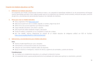 18
Creación de chatbots educativos con Poe
1. Definición de chatbots educativos
Son programas que simulan conversaciones humanas en texto o voz, apoyando el aprendizaje mediante el uso de procesamiento de lenguaje
natural y aprendizaje automático. Estos chatbots pueden asistir en la comprensión de contenidos, revisión de textos, resolución de dudas, corrección
de ejercicios y recomendaciones personalizadas basadas en los materiales de enseñanza.
2. Pasos para crear un chatbot educativo
• Visita y regístrate en Poe (https://poe.com/).
• Selecciona la opción de crear un chatbot, asígnale un nombre y elige el tipo de IA.
• Define el rol y las acciones específicas que realizará el chatbot.
• Carga materiales educativos como textos o apuntes.
• Edita el perfil del chatbot añadiendo imagen y descripción.
• Prueba el chatbot y compártelo con tus compañeros a través de su enlace.
• Para más detalles, observa Videotutorial de creación de un chatbot educativo de inteligencia artificial con POE en YouTube:
(https://youtu.be/gKKjuV8anR0?si=F6W7eVJ5EDefo3do).
3. Aplicaciones y recomendaciones para chatbots educativos
Usos:
• Tutorías virtuales específicas por curso o disciplina.
• Entrenamiento conversacional en áreas de conocimiento.
• Evaluación de conocimientos mediante análisis de respuestas.
• Apoyo en docencia e investigación: creación de rúbricas, sugerencias de actividades, y práctica de idiomas.
Consideraciones:
• Los chatbots son complementos educativos y no sustituyen la interacción humana.
• Es fundamental revisar y ajustar periódicamente las funcionalidades del chatbot para optimizar su rendimiento y precisión.
 