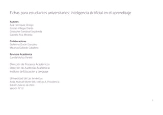 1
Fichas para estudiantes universitarios: Inteligencia Artificial en el aprendizaje
Autores
Ana Henríquez Orrego
Cristian Villegas Dianta
Cristopher Sandoval Sepúlveda
Gabriela Pica Miranda
Colaboradores
Guillermo Durán González
Mauricio Gallardo Caballero
Revisora Académica
Camila Muñoz Parietti
Dirección de Procesos Académicos
Dirección de Auditorías Académicas
Instituto de Educación y Lenguaje
Universidad de Las Américas
Avda. Manuel Montt 948, Edificio A, Providencia
Edición, Marzo de 2024
Versión N°1.0
 