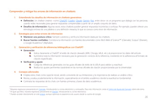 20
Comprender y mitigar los errores de información en chatbots
1. Entendiendo los desafíos de información en chatbots generativos
• Definición: Un chatbot creativo ─como ChatGPT, Copilot, Claude, Gemini, Poe, entre otros─ es un programa que dialoga con las personas
usando redes neuronales para generar respuestas comprensibles a partir de un amplio conjunto de datos.
• Desafíos de información: Algunas veces, estos chatbots pueden generar respuestas incorrectas o confusas. Por ejemplo, pueden ofrecer una
etimología errónea de una palabra o una definición inexacta, lo que se conoce como error de información.
2. Estrategias para evitar errores de información
• Mantener una postura crítica: Siempre cuestiona y verifica la información dada por los chatbots.
• Buscar fuentes confiables: Corrobora la información con fuentes documentales como WoS-Web of Science™1
(Clarivate), Scopus2
(Elsevier),
o Google Académico3
(Alphabet).
3. Generación y verificación de referencias bibliográficas con ChatGPT
• Generación
Indica claramente a ChatGPT el estilo de citación deseado (APA, Chicago, MLA, etc.) al proporcionar los datos del artículo.
Suministra toda la información necesaria para la generación correcta de la referencia, insistiendo en la adherencia al formato de
citación especificado.
• Verificación y ajuste
Coteja las referencias generadas con las guías oficiales de estilo de la UDLA para validar su exactitud.
Realiza los ajustes pertinentes basándote en las normas oficiales de citación proporcionadas por la Universidad.
4. Consejos adicionales
• Emplea estos chats como soporte inicial, siendo consciente de sus limitaciones y la importancia de realizar un análisis crítico.
• Revisa y evalúa prudentemente la información, especialmente en el ámbito académico donde la exactitud es fundamental.
• Contrasta las respuestas de los chats con fuentes primarias y bases de datos académicas.
1
Requiere registrarse previamente en Clarivate, introduciendo tu correo electrónico y contraseña. Para más información, anda al Centro de Ayuda de Clarivate sobre este tema.
2
Al igual que WoS, necesita registrarse previamente en Elsevier, introduciendo tu correo electrónico.
3
Puedes acceder directamente en este enlace, aunque optimizas la experiencia de usuario desde tu cuenta de Google.
 
