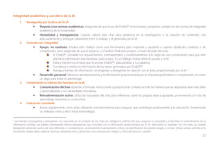 22
Integridad académica y uso ético de la IA
1. Navegando por la ética de la IA
• Respeto a las normas académicas: Asegúrate de que el uso de ChatGPT en tus tareas y proyectos cumple con las normas de integridad
académica de la Universidad.
• Honestidad y transparencia: Cuando utilices este chat para asistencia en la investigación o la creación de contenido, cita
adecuadamente y distingue claramente entre tu trabajo y el generado por la IA.
2. Creando con integridad
• Apoyo, no sustituto. Emplea este chatbot como una herramienta para inspirarte y ayudarte a superar obstáculos creativos o de
comprensión, pero asegúrate de que el esfuerzo y el análisis final sean propios a través de estas técnicas:
A ChatGPT provéele tus requerimientos, contraejemplos y cuestionamientos a lo largo de una conversación para que este
precise la información que necesitas, paso a paso. Es un diálogo mutuo entre el usuario y la IA.
Edita y transforma el texto que te provee ChatGPT, adecuándolo a tus palabras.
Corrobora o verifica la información de los textos generados por ChatGPT.
Averigua fuentes de información convergentes y divergentes en relación con el texto proporcionado por la IA.4
• Desarrollo personal: Utiliza tus apuntes/insumos y la información proporcionada por el chat para profundizar tu comprensión, no como
un atajo para evitar el aprendizaje.
3. Fomentando la interacción humana en la IA
• Comunicación efectiva: Aprende a formular instrucciones y proporcionar contexto al chat de manera que las respuestas sean más útiles
y personalizadas a tus necesidades formativas.
• Retroalimentación activa: Utiliza las respuestas del chat para reflexionar sobre tus propias ideas y ajustarlas, promoviendo un ciclo de
aprendizaje interactivo y constructivo.
4. Evaluación constante
• Revisa regularmente cómo estás utilizando esta herramienta para asegurar que contribuye positivamente a tu educación, fomentando
un enfoque crítico y ético hacia la tecnología.
4
Las fuentes convergentes y divergentes son esenciales en el contexto de los chats de inteligencia artificial (IA) para asegurar la veracidad y profundizar el entendimiento de la
información recibida. Las fuentes convergentes ofrecen perspectivas que coinciden con la información proporcionada por la IA, reforzando su fiabilidad. Por otro lado, las fuentes
divergentes presentan puntos de vista diferentes o contradictorios, promoviendo el pensamiento crítico y la identificación de posibles sesgos o errores. Utilizar ambas permite a los
estudiantes validar datos, explorar diversas interpretaciones y desarrollar una comprensión integral y crítica del tema en cuestión.
 