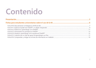 2
Contenido
Presentación...........................................................................................................................................................................3
Fichas para estudiantes universitarios sobre el uso de la IA.....................................................................................6
Ficha N°0: Descubriendo la Inteligencia Artificial (IA)............................................................................................................................................................7
Ficha N°1: Explora el poder de ChatGPT: un aliado inesperado........................................................................................................................................9
Ficha N°2: Potencia tu aprendizaje con ChatGPT...................................................................................................................................................................11
Ficha N°3: Dominando los prompts en ChatGPT ...................................................................................................................................................................13
Ficha N°4: Amplía tu aprendizaje con la ayuda de ChatGPT.............................................................................................................................................15
Ficha N°5: Creación de un chat de apoyo al aprendizaje con Poe .................................................................................................................................17
Ficha N°6: Comprender y mitigar los errores de información en chatbots ................................................................................................................19
 