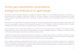 4
Fichas para estudiantes universitarios:
Inteligencia Artificial en el aprendizaje
Bienvenidos al conjunto de fichas orientadas a estudiantes de Educación Superior, un recurso diseñado para facilitar la comprensión y el
aprovechamiento de la Inteligencia Artificial (IA) y ChatGPT en el ámbito universitario. En la actual era digital, caracterizada por el rápido
avance tecnológico, resulta imprescindible que los estudiantes se adapten y exploren nuevas herramientas que potencien su proceso de
aprendizaje.
Estas fichas han sido desarrolladas con el propósito de desglosar conceptos complejos en información más accesible y comprensible. Cada
conjunto busca proporcionar una base sobre temas clave relacionados con la IA. La finalidad es simplificar el abordaje de estas tecnologías
emergentes para facilitar el aprendizaje y, consecuentemente, su incorporación en el quehacer académico.
Para los estudiantes, este set introductorio presenta la IA y ChatGPT como herramientas útiles en la formación. Cubre desde conceptos
fundamentales hasta técnicas para mejorar el autoaprendizaje y mantener la integridad académica, ofreciendo un medio para que la
comunidad estudiantil explore y utilice la IA de manera responsable y creativa.
La elaboración de estas fichas constituye un esfuerzo por parte de las y los autores para condensar conocimientos esenciales y consejos
prácticos en un formato breve de aprendizaje. Cada ficha está diseñada no solo para informar, sino también para inspirar la exploración y
aplicación de la IA en la educación superior, siempre bajo los principios de ética y responsabilidad.
Como estudiante, esperamos que estas fichas te sirvan como un punto de partida hacia la comprensión y aplicación de la Inteligencia
Artificial, impulsando tu interés y participación activa en esta área de conocimiento. Aspiramos a que este material te inspire a complementar
tu formación académica, promoviendo una perspectiva crítica, creativa y éticamente responsable frente a los desafíos y oportunidades que
la IA presenta en el contexto universitario y profesional.
 