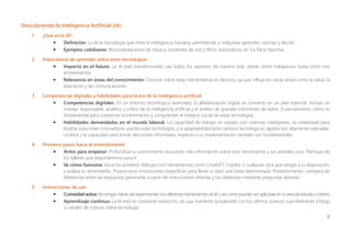 8
Descubriendo la Inteligencia Artificial (IA)
1. ¿Qué es la IA?
• Definición: La IA es tecnología que imita la inteligencia humana, permitiendo a máquinas aprender, razonar y decidir.
• Ejemplos cotidianos: Recomendaciones de música, asistentes de voz y filtros automáticos en tus fotos favoritas.
2. Importancia de aprender sobre estas tecnologías
• Impacto en el futuro: La IA está transformando casi todos los aspectos de nuestra vida, desde cómo trabajamos hasta cómo nos
entretenemos.
• Relevancia en áreas del conocimiento: Conocer sobre estas herramientas es decisivo, ya que influye en varias áreas como la salud, la
educación y las comunicaciones.
3. Competencias digitales y habilidades para la era de la inteligencia artificial
• Competencias digitales: En un entorno tecnológico avanzado, la alfabetización digital se convierte en un pilar esencial. Incluye un
manejo responsable, analítico y crítico de la inteligencia artificial y el análisis de grandes volúmenes de datos. El pensamiento crítico es
fundamental para cuestionar la información y comprender el impacto social de estas tecnologías.
• Habilidades demandadas en el mundo laboral: La capacidad de trabajo en equipo con sistemas inteligentes, la creatividad para
diseñar soluciones innovadoras usando estas tecnologías, y la adaptabilidad ante cambios tecnológicos rápidos son altamente valoradas.
La ética y la capacidad para tomar decisiones informadas respecto a su implementación también son fundamentales.
4. Primeros pasos hacia el entendimiento
• Antes para empezar: Profundiza tu conocimiento buscando más información sobre esta herramienta y sus posibles usos. Participa de
los talleres que dispondremos para ti.
• Ve cómo funciona: Inicia los primeros diálogos con herramientas como ChatGPT, Copilot, o cualquier otra que tengas a tu disposición,
y evalúa su desempeño. Proporciona instrucciones específicas para llevar a cabo una tarea determinada. Posteriormente, compara las
diferencias entre las respuestas generadas a partir de instrucciones directas y las obtenidas mediante preguntas abiertas.
5. Instrucciones de uso
• Curiosidad activa:No tengasmiedo de experimentarcon diferentesherramientasde IA y vercómo pueden seraplicadasen tu áreade estudioo interés.
• Aprendizaje continuo: La IA está en constante evolución, así que mantente actualizado con los últimos avances suscribiéndote a blogs
o canales de noticias sobre tecnología.
 