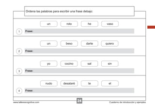 Ordena
Escribir las instrucciones...
palabras para escribir una frase debajo:

un

4

beso

darte

quiero

cocino

sal

sin

nudo

3

vaso

yo

2

he

un

1

roto

desataré

te

el

Frase:

Frase:

Frase:

Frase:

www.tallerescognitiva.com

24

Cuaderno de introducción y ejemplos

 