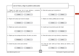 Lee la frase y elige la palabra adecuada:
Escribir las instrucciones...
1.- Objeto de metal que con el que abrimos y cerramos
puertas, que se mete y se gira en la cerradura:
Llaves

Libro

2.- Órgano del cuerpo que mueve la sangre:

Corazón

www.tallerescognitiva.com

7.- Objeto con cristal y patillas para ver mejor:

Zumo

Peine

Tila

Gafas

Colonia

9.- Parte del cuerpo con la que olemos y respiramos:

Toro

5.- Cubren los pies, sirven para caminar:

Globo

Chicle

8.- Líquido que nos ponemos para oler mejor:

4.- Objeto que nos protege de la lluvia. Se abre y se cierra:

Paraguas

Oreja

León

3.- Objeto que usamos para peinarnos:

Leña

6.- Parte del cuerpo que no permite oír:

Nariz

Lomo

10.- Fruta de color verde por fuera, blanca por dentro y con
mucha agua:

Zapatos

Pera

29

Pluma

Estimulación Cognitiva para Adultos

 