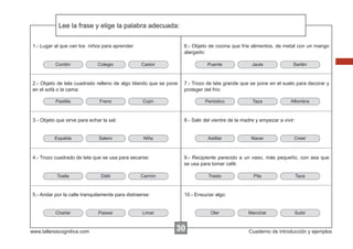 Lee la frase y elige la palabra adecuada:
Escribir las instrucciones...
1.- Lugar al que van los niños para aprender:

Cordón

Colegio

6.- Objeto de cocina que fríe alimentos, de metal con un mango
alargado:
Castor

Puente

2.- Objeto de tela cuadrado relleno de algo blando que se pone
en el sofá o la cama:
Pastilla

Freno

Espalda

Salero

Dátil

Niña

www.tallerescognitiva.com

Pasear

Astillar

Taza

Alfombra

Nacer

Creer

9.- Recipiente parecido a un vaso, más pequeño, con asa que
se usa para tomar café:

Carmín

5.- Andar por la calle tranquilamente para distraerse:

Charlar

Periódico

8.- Salir del vientre de la madre y empezar a vivir:

4.- Trozo cuadrado de tela que se usa para secarse:

Toalla

Sartén

7.- Trozo de tela grande que se pone en el suelo para decorar y
proteger del frío:

Cojín

3.- Objeto que sirve para echar la sal:

Jaula

Trasto

Pila

Taza

Manchar

Subir

10.- Ensuciar algo:

Limar

Oler

30

Cuaderno de introducción y ejemplos

 