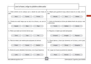 Lee la frase y elige la palabra adecuada:
Escribir las instrucciones...
1.- Parte anterior de la cabeza que a desde los ojos hasta el
pelo:
Nariz

Fuente

Frente

Maceta

2.- Prenda de vestir larga que se ata a la cintura y se usa en
casa:
Zapato

Bata

Ceja

Rueda

www.tallerescognitiva.com

Diente

Turrón

Piel

Comprar

Galleta

Zurrón

Arreglar

Repasar

9.- Pieza blanca y dura que tenemos en la boca y sirve para
morder:

Bastón

5.- Borde de carne alrededor de la boca, con el que besamos:

Labio

Maleta

8.- Reparar un objeto que está estropeado:

4.- Palo de metal o de madera para apoyarse al caminar:

Pistón

Saco

7.- Dulce de Navidad en forma de tableta hecho de azúcar, miel
y almendras:

Tapa

3.- Pelos que están por encima de los ojos:

Cena

6.- Objeto para guardar la ropa y llevar cosas en un viaje, con un
asa:

Lengua

Diente

Garganta

10.- Lugar en el que se practica la natación:

Oído

Plaza

31

Piscina

Portería

Estimulación Cognitiva para Adultos

 