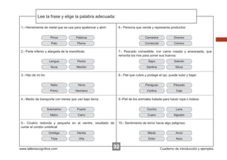 Lee la frase y elige la palabra adecuada:
Escribir las instrucciones...
1.- Herramienta de metal que se usa para apalancar y abrir:

6.- Persona que vende y representa productos:

Pinza

Palanca

Camarera

Director

Palo

Plomo

Comercial

Cómico

2.- Parte inferior y alargada de la mandíbula:

7.- Pescado comestible, con carne rosada y anaranjada, que
remonta los ríos para poner sus huevos:

Lengua

Pecho

Sapo

Salmón

Nuca

Mentón

Sardina

Siluro

3.- Hijo de mi tío:

8.- Piel que cubre y protege el ojo, puede subir y bajar:
Nieto

Yerno

Paraguas

Párpado

Primo

Hermano

Cortina

Ceja

4.- Medio de transporte con trenes que van bajo tierra:

9.-Piel de los animales tratada para hacer ropa o bolsos:

Submarino

Puerto

Corcho

Lana

Metro

Carro

Cuero

Algodón

5.- Cicatriz redonda y pequeña en el vientre, resultado de
cortar el cordón umbilical:

10.- Sentimiento de terror hacia algo peligroso:

Ombligo

Herida

Miedo

Amor

Tripa

Uña

Dolor

Asco

www.tallerescognitiva.com

32

Cuaderno de introducción y ejemplos

 