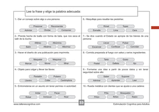 Lee la frase y elige la palabra adecuada:
Escribir las instrucciones...
1.- Dar un consejo sobre algo a una persona:
Presionar

6.- Maquillaje para resaltar las pestañas:

Recomendar
Olvidar

Admirar

Rímel

Componer

Esmalte

2.- Prenda hecha de toalla con forma de bata, que nos seca al
salir de la ducha:
Alférez

Llevar
Albornoz

3.- Hacer el diseño de una publicación para imprimirla:
Maquetar

Pantalón

Saber
Cantimplora

www.tallerescognitiva.com

Suponer
Aprender

Admirar

Leer

10.- Rueda metálica con dientes que se ajusta a una cadena:

Pecar
Inmiscuir

Ajo

9.- Formarse una idea a partir de pocos datos y sin tener
seguridad sobre ello:

5.- Entrometerse en un asunto sin tener permiso ni autoridad:

Robar

Guiso
Galleta

Pastel

Pulsera

Imitar

Convidar

8.- Comida preparada al fuego con salsa y varios ingredientes:

Mirar

Collar

Llavero

Pulsar

Tarta

4.- Objeto para colgar y llevar las llaves:

Cera

Conﬁscar

Escanciar

Maquinar
Mover

Marcar

Lima

7.- Se dice cuando el Estado se apropia de los bienes de una
persona:

Albúmina
Albatros

Batín

Topaz

Piña
Roer

Piñón

33

Mosquetón
Riñón

Ratón

Estimulación Cognitiva para Adultos

 