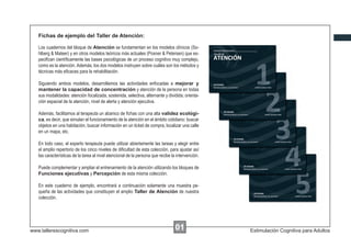 Fichas de ejemplo del Taller de Atención:
Los cuadernos del bloque de Atención se fundamentan en los modelos clínicos (Sohlberg & Mateer) y en otros modelos teóricos más actuales (Posner & Petersen) que especiﬁcan cientíﬁcamente las bases psicológicas de un proceso cognitivo muy complejo,
como es la atención. Además, los dos modelos instruyen sobre cuáles son los métodos y
técnicas más eﬁcaces para la rehabilitación.
Siguiendo ambos modelos, desarrollamos las actividades enfocadas a mejorar y
mantener la capacidad de concentración y atención de la persona en todas
sus modalidades: atención focalizada, sostenida, selectiva, alternante y dividida; orientación espacial de la atención, nivel de alerta y atención ejecutiva.
Además, facilitamos al terapeuta un abanico de ﬁchas con una alta validez ecológica, es decir, que simulan el funcionamiento de la atención en el ámbito cotidiano: buscar
objetos en una habitación, buscar información en un ticket de compra, localizar una calle
en un mapa, etc.
En todo caso, el experto terapeuta puede utilizar abiertamente las tareas y elegir entre
el amplio repertorio de los cinco niveles de diﬁcultad de esta colección, para ajustar así
las características de la tarea al nivel atencional de la persona que recibe la intervención.
Puede complementar y ampliar el entrenamiento de la atención utilizando los bloques de
Funciones ejecutivas y Percepción de esta misma colección.
En este cuaderno de ejemplo, encontrará a continuación solamente una muestra pequeña de las actividades que constituyen el amplio Taller de Atención de nuestra
colección.

www.tallerescognitiva.com

00
01

Estimulación Cognitiva para Adultos

 
