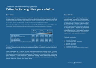 Cuadernos de introducción y ejemplos

Es mulación cogni va para adultos
Ficha técnica

Datos del autor

Con este cuaderno introductorio brindamos al terapeuta la oportunidad de descubrir brevemente sólo algunas
de las ac vidades que componen la colección Es mulación Cogni va para Adultos. Nuestra amplia Colección se
cons tuye por 6 talleres diferentes: Taller de Atención, Taller de Funciones Ejecu vas, Taller de Lenguaje, Taller
de Memoria, Taller de Percepción y por úl mo, Taller de Lectoescritura y Visoconstrucción.

Andrés Sardinero Peña es psicólogo Especialista en
Neuropsicología, Postgrado en Neuropsicología y
Demencias y Diplomado en Es mulación Cogni va del
Daño Cerebral. Ha colaborado en diversos proyectos
de inves gación en el campo de la Neuropsicología y
Psicología de los Procesos Básicos. Centra su ac vidad
clínica en la rehabilitación y es mulación cognosci va
de personas mayores y personas con enfermedades
neurodegenera vas. Actualmente dirige el centro
RehabilitaMemoria.com y realiza talleres de intervención grupales e individuales para la recuperación y
mantenimiento de las funciones intelectuales.

Cada taller está dividido en 5 cuadernos ordenados por nivel de diﬁcultad. Así ofrecemos un total de 30 cuadernos y más de 2000 ﬁchas diferentes de ejercícios, con sus correspondientes ejemplos y soluciones.

Nivel
más facil
Taller de Atención
Taller de Funciones ejecu vas
Taller de Lenguaje
Taller de Memoria
Taller de Percepción
Taller de Lectoescritura y Visoconstrucción

Nivel 1
Nivel 1
Nivel 1
Nivel 1
Nivel 1
Nivel 1

Nivel
intermedio

Nivel 2
Nivel 2
Nivel 2
Nivel 2
Nivel 2
Nivel 2

Nivel 3
Nivel 3
Nivel 3
Nivel 3
Nivel 3
Nivel 3

Nivel mas
complejo
Nivel 4
Nivel 4
Nivel 4
Nivel 4
Nivel 4
Nivel 4

Nivel 5
Nivel 5
Nivel 5
Nivel 5
Nivel 5
Nivel 5

Todos los talleres y cuadernos constan al comienzo de una Guía para el Terapeuta en la que se describen las
técnicas de rehabilitación más oportunas para cada proceso cogni vo y los modos de presentar las ejercícios a
los pacientes.

Títulos de la colección:
Atención (5 niveles)
Funciones ejecu vas (5 niveles)
Lenguaje (5 niveles)
Memoria (5 niveles)
Percepción (5 niveles)
Lectoescritura y Visoconstrucción (5 niveles)

Todas las ac vidades de la Colección han sido desarrolladas siguiendo los modelos teóricos y principios
provenientes de la neuropsicología cogni va. Han sido graduadas en niveles de diﬁcultad modiﬁcando de
una manera exhaus va las variables propias que afectan a cada tarea. Las ac vidades han sido seleccionadas
por su per nencia y su gran u lidad clínica, manteniendo en mente siempre la función rehabilitadora de
las mismas. En todo caso, los es mulos u lizados, como fotogra as, palabras escritas, textos y dibujos
a enden al perﬁl de intereses de la persona adulta.

editado por

GESFOMEDIA

 