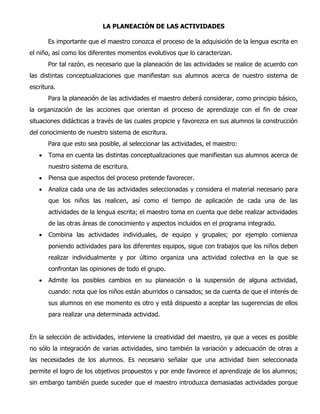 LA PLANEACIÓN DE LAS ACTIVIDADES
Es importante que el maestro conozca el proceso de la adquisición de la lengua escrita en
el niño, así como los diferentes momentos evolutivos que lo caracterizan.
Por tal razón, es necesario que la planeación de las actividades se realice de acuerdo con
las distintas conceptualizaciones que manifiestan sus alumnos acerca de nuestro sistema de
escritura.
Para la planeación de las actividades el maestro deberá considerar, como principio básico,
la organización de las acciones que orientan el proceso de aprendizaje con el fin de crear
situaciones didácticas a través de las cuales propicie y favorezca en sus alumnos la construcción
del conocimiento de nuestro sistema de escritura.
Para que esto sea posible, al seleccionar las actividades, el maestro:
 Toma en cuenta las distintas conceptualizaciones que manifiestan sus alumnos acerca de
nuestro sistema de escritura.
 Piensa que aspectos del proceso pretende favorecer.
 Analiza cada una de las actividades seleccionadas y considera el material necesario para
que los niños las realicen, así como el tiempo de aplicación de cada una de las
actividades de la lengua escrita; el maestro toma en cuenta que debe realizar actividades
de las otras áreas de conocimiento y aspectos incluidos en el programa integrado.
 Combina las actividades individuales, de equipo y grupales; por ejemplo comienza
poniendo actividades para los diferentes equipos, sigue con trabajos que los niños deben
realizar individualmente y por último organiza una actividad colectiva en la que se
confrontan las opiniones de todo el grupo.
 Admite los posibles cambios en su planeación o la suspensión de alguna actividad,
cuando: nota que los niños están aburridos o cansados; se da cuenta de que el interés de
sus alumnos en ese momento es otro y está dispuesto a aceptar las sugerencias de ellos
para realizar una determinada actividad.
En la selección de actividades, interviene la creatividad del maestro, ya que a veces es posible
no sólo la integración de varias actividades, sino también la variación y adecuación de otras a
las necesidades de los alumnos. Es necesario señalar que una actividad bien seleccionada
permite el logro de los objetivos propuestos y por ende favorece el aprendizaje de los alumnos;
sin embargo también puede suceder que el maestro introduzca demasiadas actividades porque
 