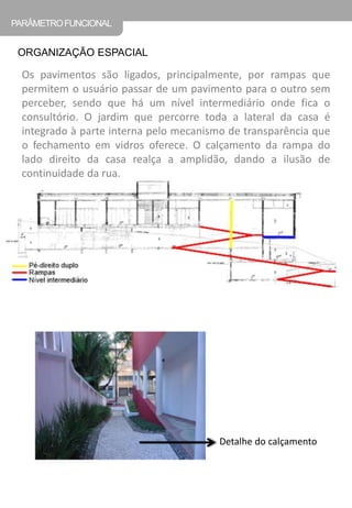 Os pavimentos são ligados, principalmente, por rampas que permitem o usuário passar de um pavimento para o outro sem perceber, sendo que há um nível intermediário onde fica o consultório. O jardim que percorre toda a lateral da casa é integrado à parte interna pelo mecanismo de transparência que o fechamento em vidros oferece. O calçamento da rampa do lado direito da casa realça a amplidão, dando a ilusão de continuidade da rua. 
ORGANIZAÇÃO ESPACIAL 
PARÂMETRO FUNCIONAL 
Detalhe do calçamento  