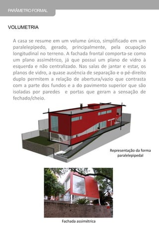 PARÂMETRO FORMAL 
VOLUMETRIA 
A casa se resume em um volume único, simplificado em um paralelepípedo, gerado, principalmente, pela ocupação longitudinal no terreno. A fachada frontal comporta-se como um plano assimétrico, já que possui um plano de vidro à esquerda e não centralizado. Nas salas de jantar e estar, os planos de vidro, a quase ausência de separação e o pé-direito duplo permitem a relação de abertura/vazio que contrasta com a parte dos fundos e a do pavimento superior que são isoladas por paredes e portas que geram a sensação de fechado/cheio. 
Representação da forma paralelepipedal 
Fachada assimétrica  