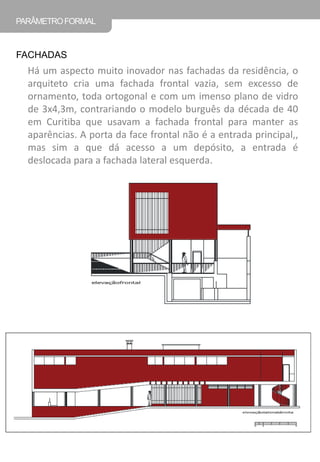 Há um aspecto muito inovador nas fachadas da residência, o arquiteto cria uma fachada frontal vazia, sem excesso de ornamento, toda ortogonal e com um imenso plano de vidro de 3x4,3m, contrariando o modelo burguês da década de 40 em Curitiba que usavam a fachada frontal para manter as aparências. A porta da face frontal não é a entrada principal,, mas sim a que dá acesso a um depósito, a entrada é deslocada para a fachada lateral esquerda. 
PARÂMETRO FORMAL 
FACHADAS  
