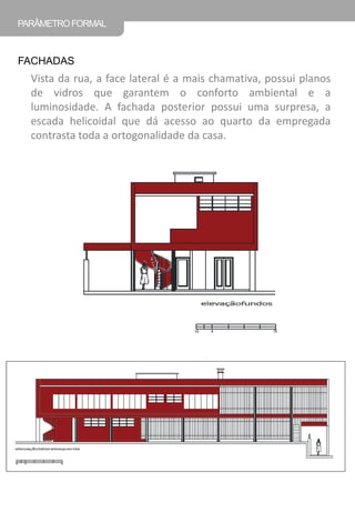 Vista da rua, a face lateral é a mais chamativa, possui planos de vidros que garantem o conforto ambiental e a luminosidade. A fachada posterior possui uma surpresa, a escada helicoidal que dá acesso ao quarto da empregada contrasta toda a ortogonalidade da casa. 
PARÂMETRO FORMAL 
FACHADAS  