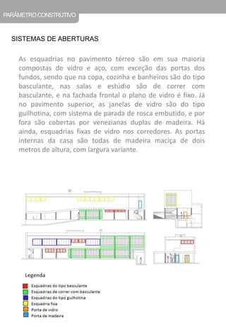 PARÂMETRO CONSTRUTIVO 
SISTEMAS DE ABERTURAS 
As esquadrias no pavimento térreo são em sua maioria compostas de vidro e aço, com exceção das portas dos fundos, sendo que na copa, cozinha e banheiros são do tipo basculante, nas salas e estúdio são de correr com basculante, e na fachada frontal o plano de vidro é fixo. Já no pavimento superior, as janelas de vidro são do tipo guilhotina, com sistema de parada de rosca embutido, e por fora são cobertas por venezianas duplas de madeira. Há ainda, esquadrias fixas de vidro nos corredores. As portas internas da casa são todas de madeira maciça de dois metros de altura, com largura variante.  