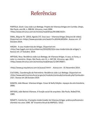 Referências 
PORTELA, Giceli. Casa João Luiz Bettega. Projeto de Vilanova Artigas em Curitiba. Drops, São Paulo, ano 04, n. 008.04, Vitruvius, maio 2004 <http://www.vitruvius.com.br/revistas/read/drops/04.008/1623>. SINAL, Blog da TV. (2010, Agosto 27). Essa casa – Vilanova Artigas [Arquivo de vídeo]. Disponível em <https://www.youtube.com/watch?v=jN5H4cWE6Dk>. Acesso em: 27 Outubro 2014. HAGAH. A casa modernista de Artigas. Disponível em: <http://wp.hagah.com.br/curitibairros/2010/09/10/a-casa-modernista-de-artigas/ >. Acesso em: 27 Outubro 2014. ARTIGAS, Rosa. Residência João Luiz Bettega, de Vilanova Artigas. A casa, os livros, o calor e a memória. Drops, São Paulo, ano 12, n. 047.04, Vitruvius, ago. 2011 <http://www.vitruvius.com.br/revistas/read/drops/12.047/4007>. 
<http://www.g-arquitetura.com.br/acasa2.html> . Acesso em : 01 Novembro 2014. CULTURAL, Coordenação do Patrimônio. Residência João Luiz Bettega. Disponível em <http://www.patrimoniocultural.pr.gov.br/modules/conteudo/conteudo.php?conteudo= 232>. Acesso em 28 Outubro 2014 
KAMITA, João Masao. Vilanova Artigas. Cosac & Naify Edições. espaços da arte brasileira, 2000; 
ARTIGAS, João Batista Vilanova. A função social do arquiteto. São Paulo, Nobel/FVA, 1989. 
ROSATTI, Camila Gui. O projeto modernizador de Vilanova Artigas: prática profissional e clientela nos anos 1940. 36° Encontro Anual da ANPOCS / 2012. 
