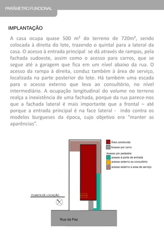 A casa ocupa quase 500 m² do terreno de 720m², sendo colocada à direita do lote, trazendo o quintal para a lateral da casa. O acesso à entrada principal se dá através de rampas, pela fachada sudoeste, assim como o acesso para carros, que se segue até a garagem que fica em um nível abaixo da rua. O acesso da rampa à direita, conduz também à área de serviço, localizada na parte posterior do lote. Há também uma escada para o acesso externo que leva ao consultório, no nível intermediário. A ocupação longitudinal do volume no terreno realça a inexistência de uma fachada, porque da rua parece-nos que a fachada lateral é mais importante que a frontal – até porque a entrada principal é na face lateral - indo contra os modelos burgueses da época, cujo objetivo era “manter as aparências”. 
PARÂMETRO FUNCIONAL 
IMPLANTAÇÃO  