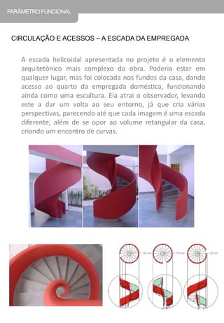 A escada helicoidal apresentada no projeto é o elemento arquitetônico mais complexo da obra. Poderia estar em qualquer lugar, mas foi colocada nos fundos da casa, dando acesso ao quarto da empregada doméstica, funcionando ainda como uma escultura. Ela atrai o observador, levando este a dar um volta ao seu entorno, já que cria várias perspectivas, parecendo até que cada imagem é uma escada diferente, além de se opor ao volume retangular da casa, criando um encontro de curvas. 
CIRCULAÇÃO E ACESSOS – A ESCADA DA EMPREGADA 
PARÂMETRO FUNCIONAL  