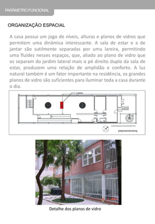 A casa possui um jogo de níveis, alturas e planos de vidros que permitem uma dinâmica interessante. A sala de estar e a de jantar são sutilmente separadas por uma lareira, permitindo uma fluidez nesses espaços, que, aliado ao plano de vidro que os separam do jardim lateral mais o pé direito duplo da sala de estar, produzem uma relação de amplidão e conforto. A luz natural também é um fator importante na residência, os grandes planos de vidro são suficientes para iluminar toda a casa durante o dia. 
ORGANIZAÇÃO ESPACIAL 
PARÂMETRO FUNCIONAL 
Detalhe dos planos de vidro  
