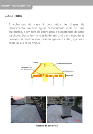 PARÂMETRO CONSTRUTIVO 
COBERTURA 
A cobertura da casa é constituída de chapas de fibrocimento em três águas “escondidas” atrás de uma platibanda, e um rufo de cobre para o escoamento da água da chuva. Dessa forma, o telhado em si não é mostrado às pessoas no nível do solo, ficando aparente então, apenas a chaminé e a caixa d’água. 
Detalhe da cobertura  
