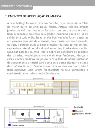 PARÂMETRO CONSTRUTIVO 
ELEMENTOS DE ADEQUAÇÃO CLIMÁTICA 
A casa bettega foi construída em Curitiba, cuja temperatura é fria na maior parte do ano. Dessa forma, Artigas colocou amplas janelas de vidro em todas as fachadas, portanto a casa é muito bem iluminada e aquecida pela grande incidência direta de luz do sol durante todo o dia. Essas janelas bem vedadas foram dispostas em paredes espessas de alvenaria, cuja massa térmica é elevada, ou seja, a parede ajuda a isolar o interior da casa ao frio de fora, captando e retendo o calor do sol, e por fim, irradiando-o a noite. Uma das paredes da casa tem o dobro de espessura do restante das paredes, fortalecendo ainda mais esse fenômeno. Graças a essas simples medidas, há pouca necessidade de utilizar métodos de aquecimento artificial para que a casa possa alcançar o estado de conforto térmico. Sendo assim, para os dias em que o frio é mais agressivo, uma lareira foi instalada na sala, garantindo o conforto durante todas as estações do ano. 
Parede espessa  