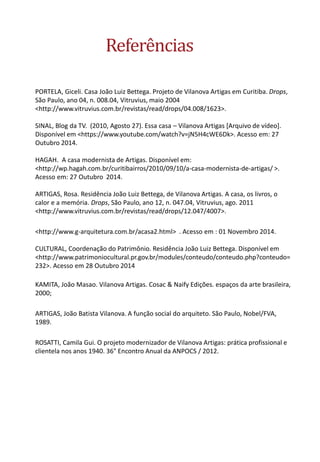 Referências 
PORTELA, Giceli. Casa João Luiz Bettega. Projeto de Vilanova Artigas em Curitiba. Drops, São Paulo, ano 04, n. 008.04, Vitruvius, maio 2004 <http://www.vitruvius.com.br/revistas/read/drops/04.008/1623>. SINAL, Blog da TV. (2010, Agosto 27). Essa casa – Vilanova Artigas [Arquivo de vídeo]. Disponível em <https://www.youtube.com/watch?v=jN5H4cWE6Dk>. Acesso em: 27 Outubro 2014. HAGAH. A casa modernista de Artigas. Disponível em: <http://wp.hagah.com.br/curitibairros/2010/09/10/a-casa-modernista-de-artigas/ >. Acesso em: 27 Outubro 2014. ARTIGAS, Rosa. Residência João Luiz Bettega, de Vilanova Artigas. A casa, os livros, o calor e a memória. Drops, São Paulo, ano 12, n. 047.04, Vitruvius, ago. 2011 <http://www.vitruvius.com.br/revistas/read/drops/12.047/4007>. 
<http://www.g-arquitetura.com.br/acasa2.html> . Acesso em : 01 Novembro 2014. CULTURAL, Coordenação do Patrimônio. Residência João Luiz Bettega. Disponível em <http://www.patrimoniocultural.pr.gov.br/modules/conteudo/conteudo.php?conteudo= 232>. Acesso em 28 Outubro 2014 
KAMITA, João Masao. Vilanova Artigas. Cosac & Naify Edições. espaços da arte brasileira, 2000; 
ARTIGAS, João Batista Vilanova. A função social do arquiteto. São Paulo, Nobel/FVA, 1989. 
ROSATTI, Camila Gui. O projeto modernizador de Vilanova Artigas: prática profissional e clientela nos anos 1940. 36° Encontro Anual da ANPOCS / 2012. 
